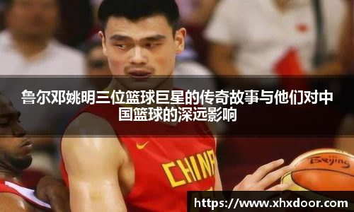 鲁尔邓姚明三位篮球巨星的传奇故事与他们对中国篮球的深远影响